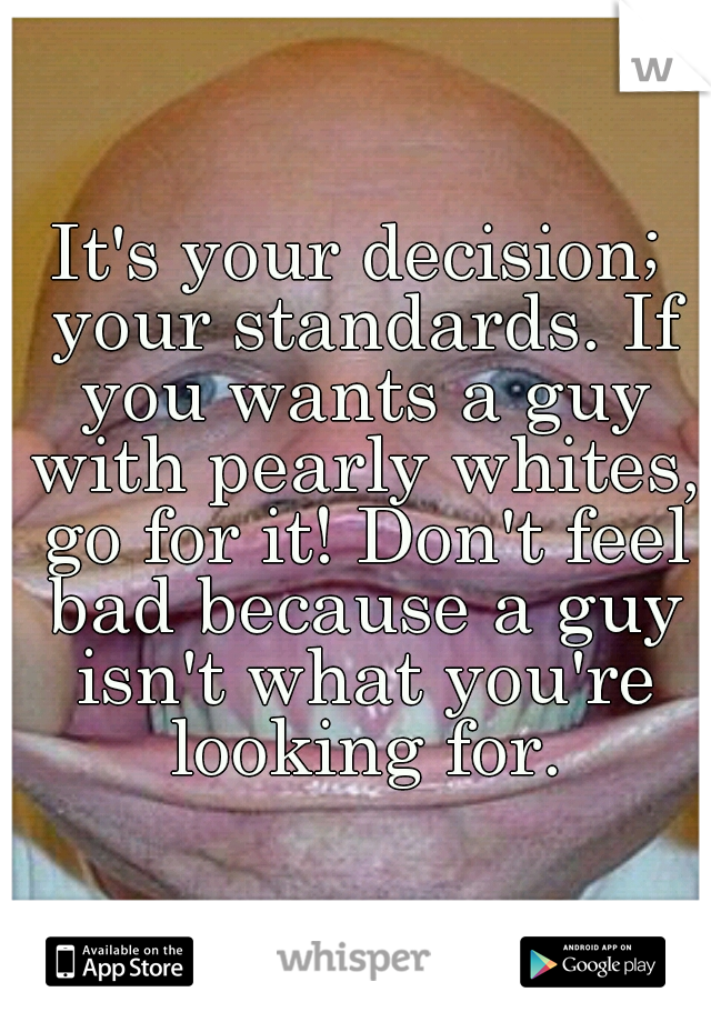 It's your decision; your standards. If you wants a guy with pearly whites, go for it! Don't feel bad because a guy isn't what you're looking for.