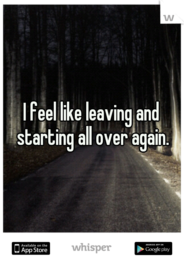 I feel like leaving and starting all over again.