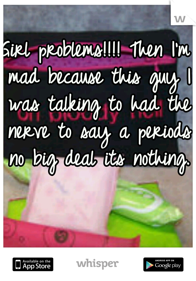 Girl problems!!!! Then I'm mad because this guy I was talking to had the nerve to say a periods no big deal its nothing. 