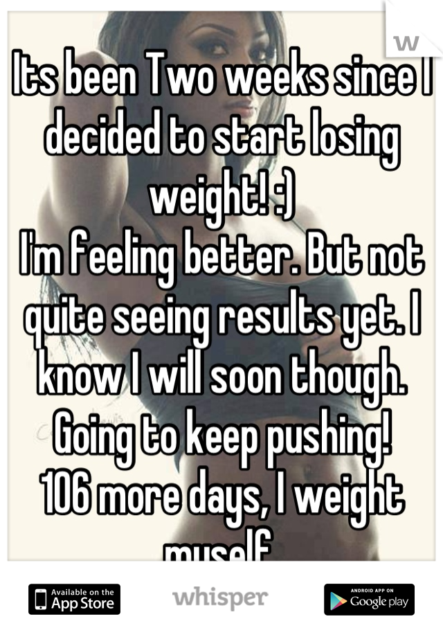 Its been Two weeks since I decided to start losing weight! :)
I'm feeling better. But not quite seeing results yet. I know I will soon though. 
Going to keep pushing!
106 more days, I weight myself.