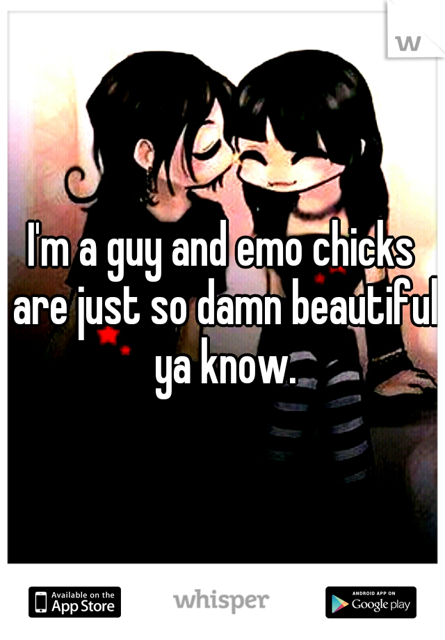 I'm a guy and emo chicks are just so damn beautiful ya know.