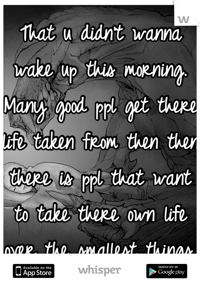 That u didn't wanna wake up this morning. Many good ppl get there life taken from then then there is ppl that want to take there own life over the smallest things. 