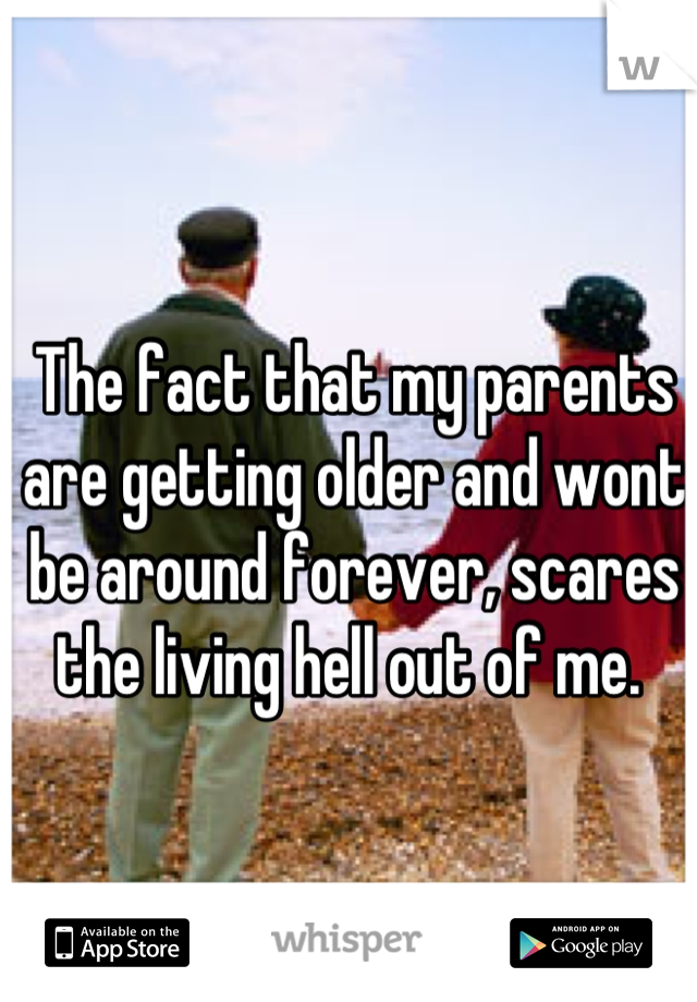 The fact that my parents are getting older and wont be around forever, scares the living hell out of me. 