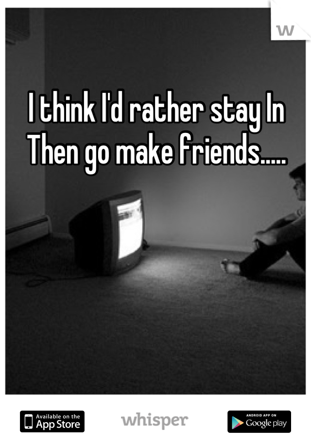 I think I'd rather stay In  Then go make friends.....