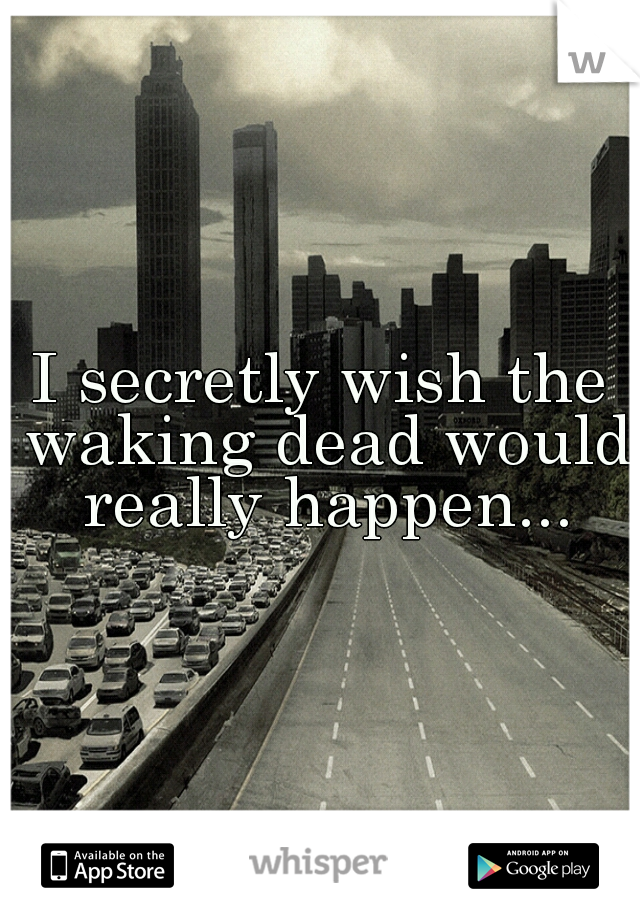 I secretly wish the waking dead would really happen...