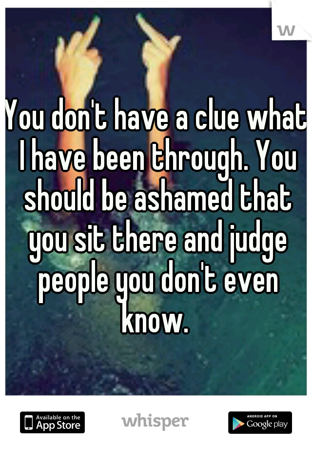 You don't have a clue what I have been through. You should be ashamed that you sit there and judge people you don't even know. 