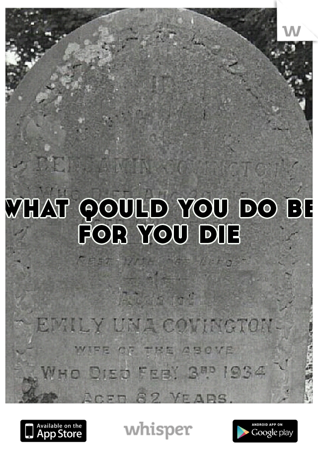 what qould you do be for you die 