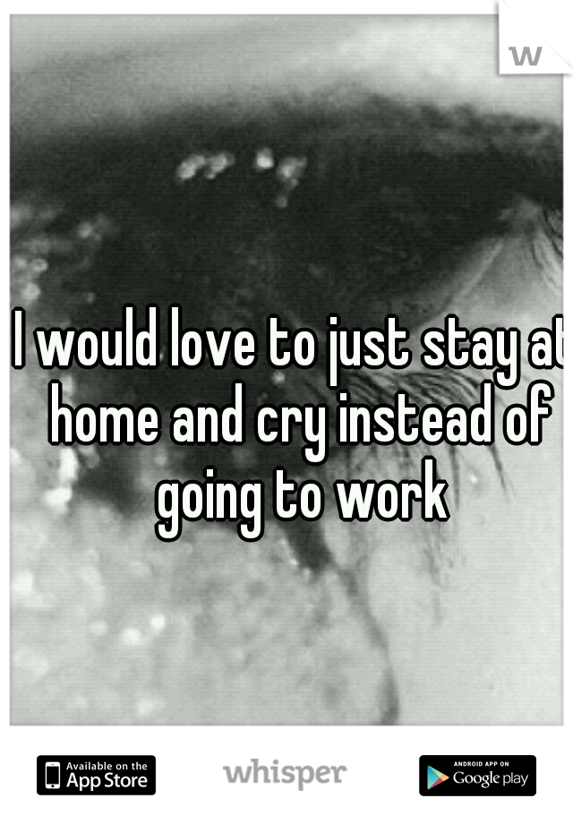 I would love to just stay at home and cry instead of going to work