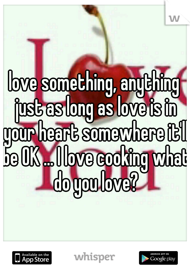 love something, anything just as long as love is in your heart somewhere it'll be OK ... I love cooking what do you love?