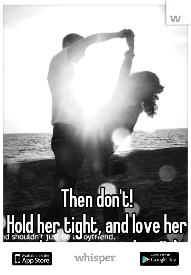 Then don't!
Hold her tight, and love her with your everything!! :)