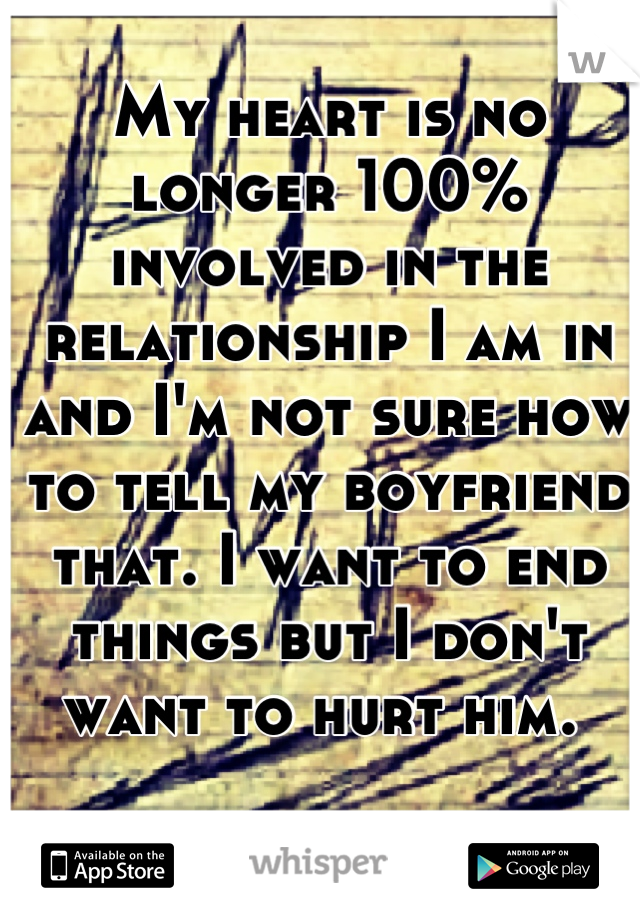 My heart is no longer 100% involved in the relationship I am in and I'm not sure how to tell my boyfriend that. I want to end things but I don't want to hurt him. 