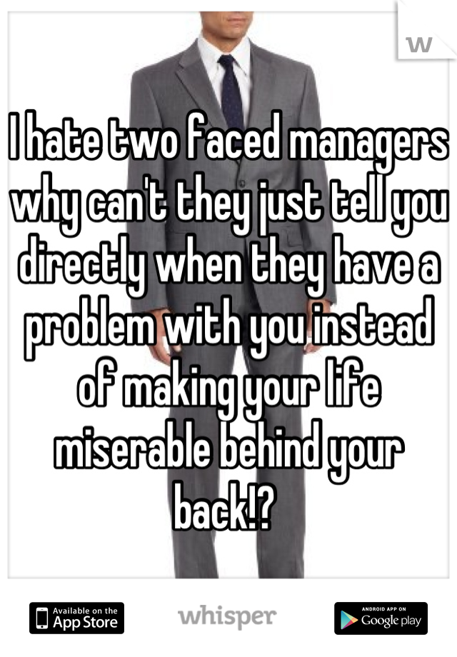 I hate two faced managers why can't they just tell you directly when they have a problem with you instead of making your life miserable behind your back!? 