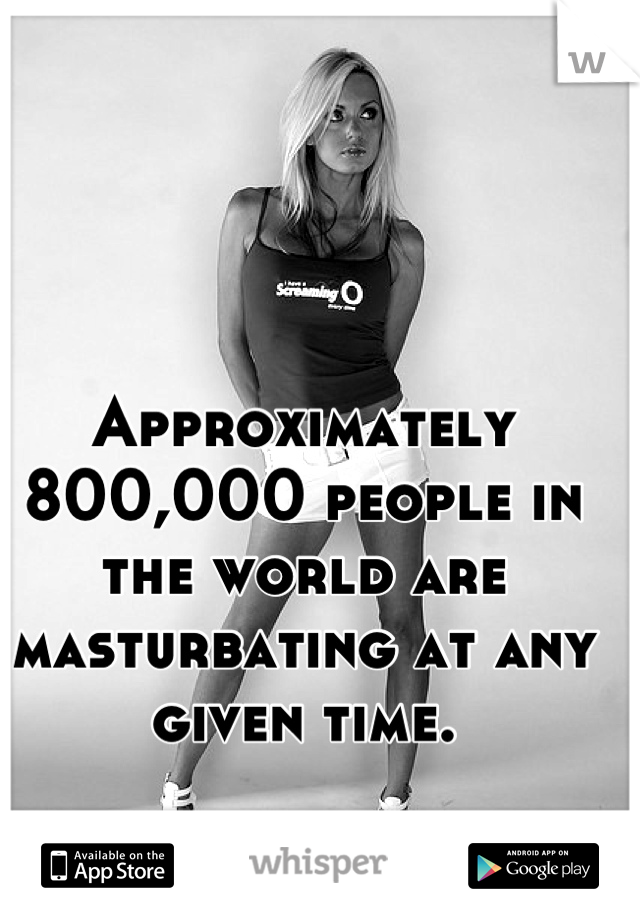 Approximately 800,000 people in the world are masturbating at any given time.