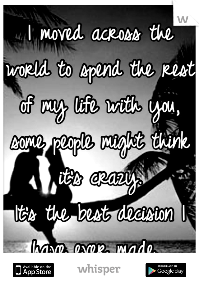 I moved across the world to spend the rest of my life with you, some people might think it's crazy. 
It's the best decision I have ever made. 