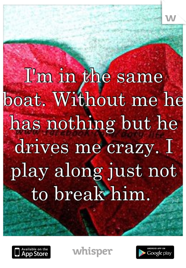 I'm in the same boat. Without me he has nothing but he drives me crazy. I play along just not to break him. 