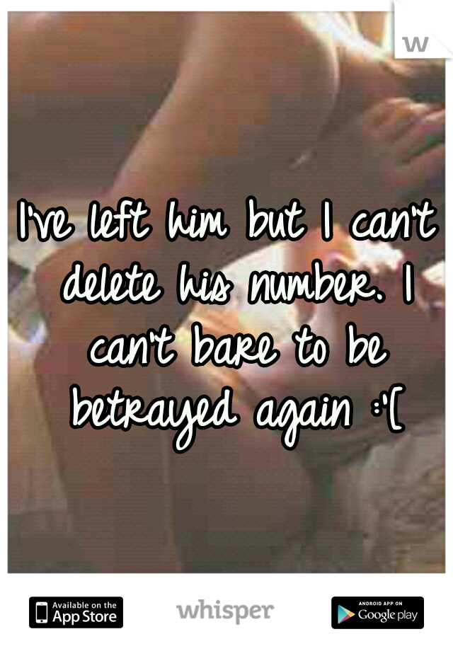 I've left him but I can't delete his number. I can't bare to be betrayed again :'[