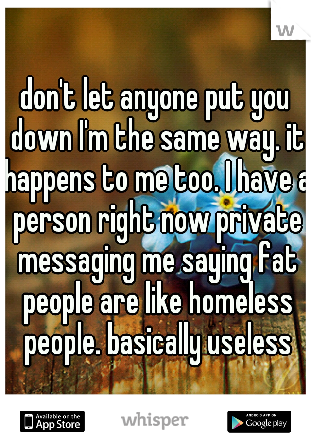 don't let anyone put you down I'm the same way. it happens to me too. I have a person right now private messaging me saying fat people are like homeless people. basically useless