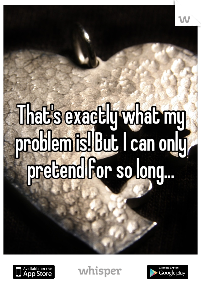 That's exactly what my problem is! But I can only pretend for so long...