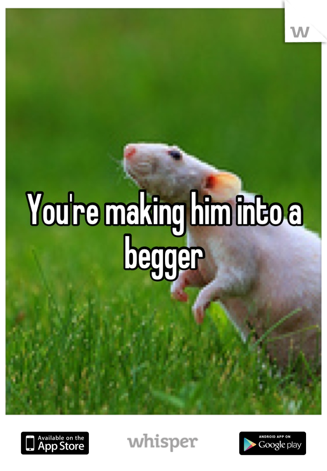 You're making him into a begger