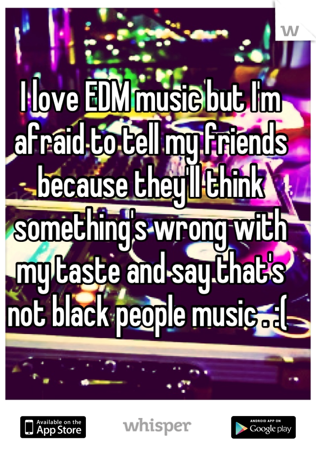 I love EDM music but I'm afraid to tell my friends because they'll think something's wrong with my taste and say that's not black people music . :( 