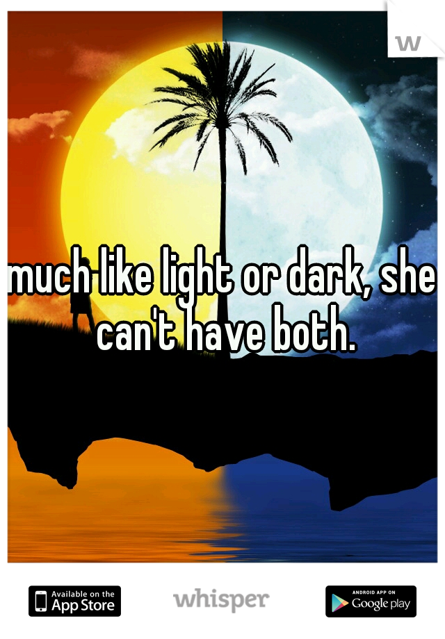 much like light or dark, she can't have both.