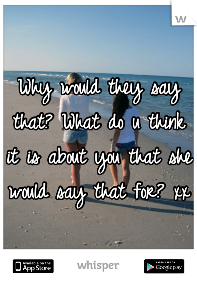 Why would they say that? What do u think it is about you that she would say that for? xx