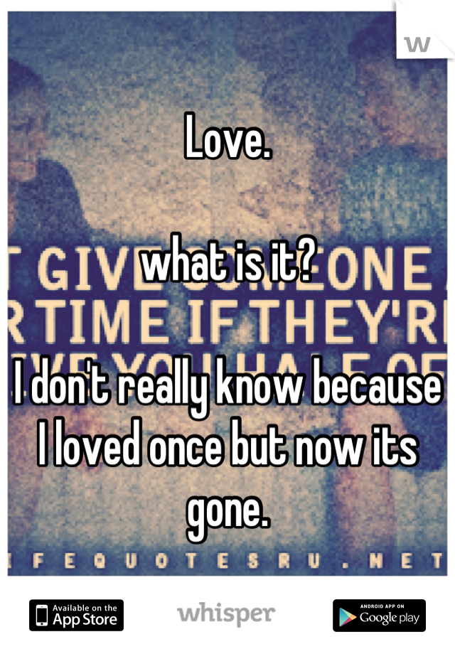 Love.

what is it?

I don't really know because I loved once but now its gone.