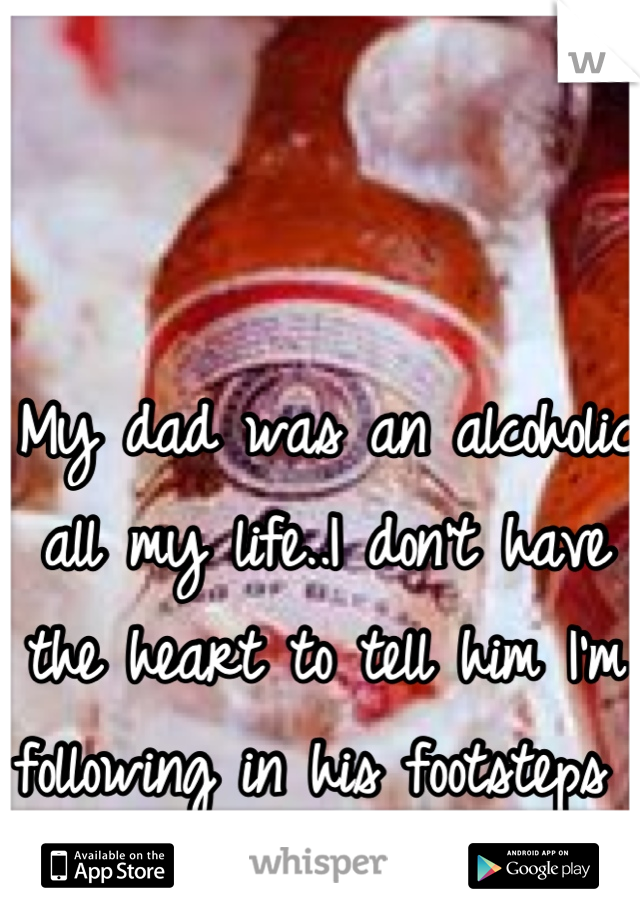 My dad was an alcoholic all my life..I don't have the heart to tell him I'm following in his footsteps 