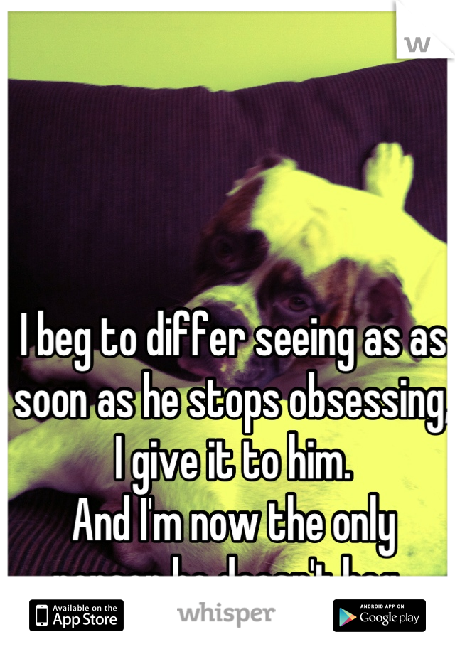 I beg to differ seeing as as soon as he stops obsessing, I give it to him. 
And I'm now the only person he doesn't beg. 