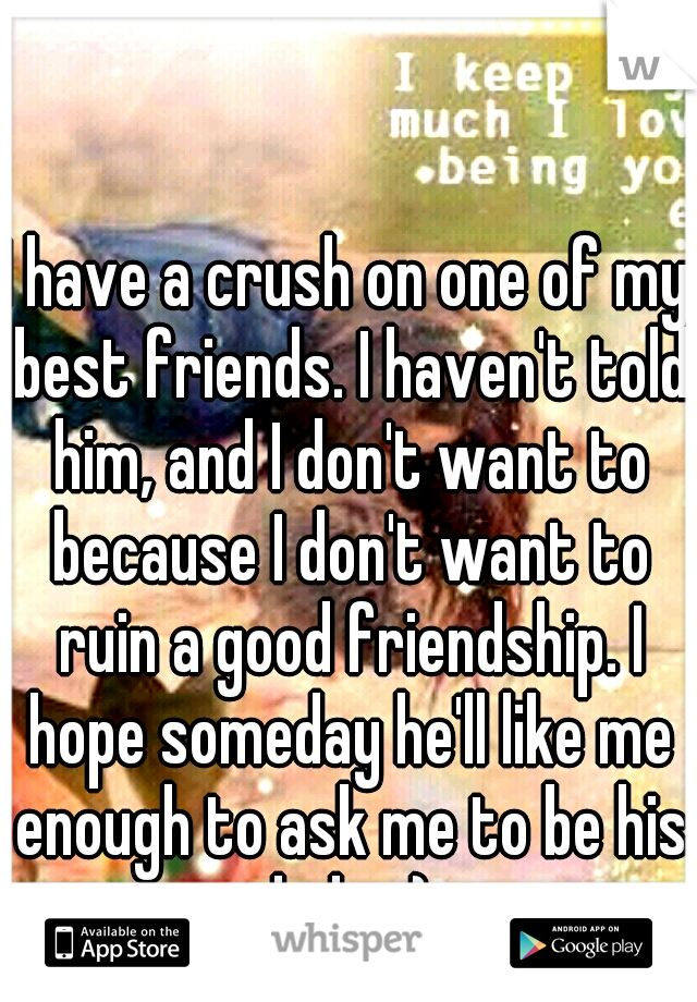 I have a crush on one of my best friends. I haven't told him, and I don't want to because I don't want to ruin a good friendship. I hope someday he'll like me enough to ask me to be his lady. :)