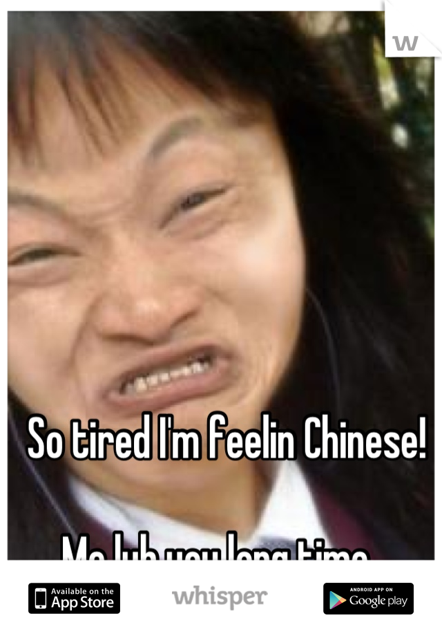 So tired I'm feelin Chinese! 

Me lub you long time...