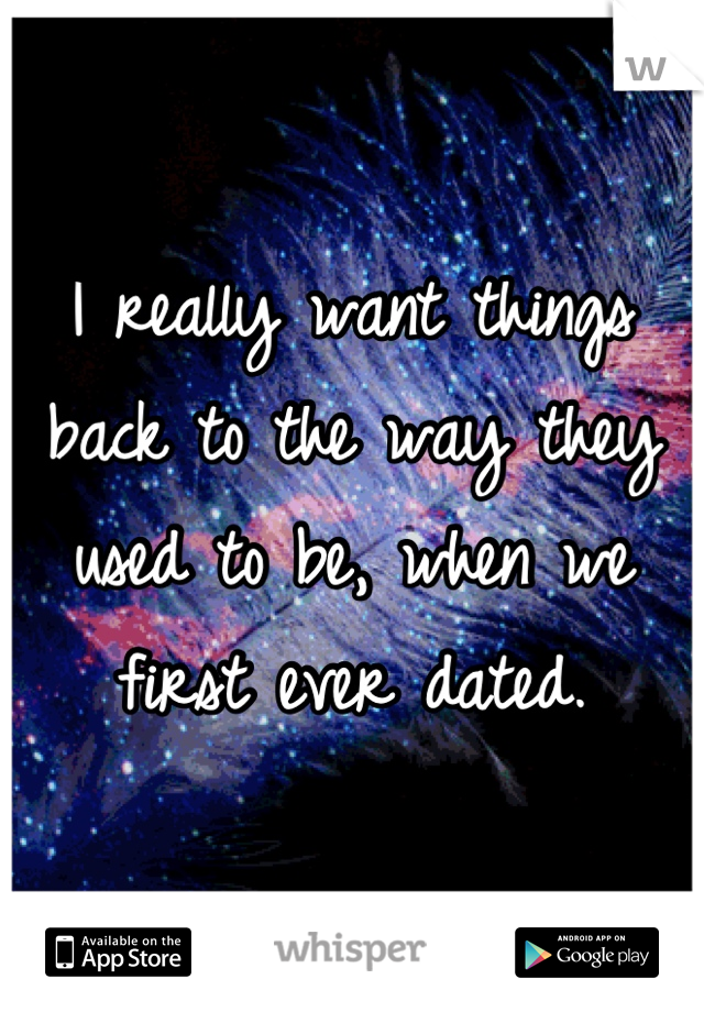 I really want things back to the way they used to be, when we first ever dated.