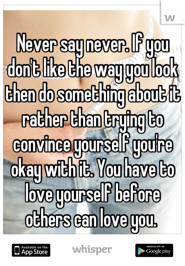 Never say never. If you don't like the way you look then do something about it rather than trying to convince yourself you're okay with it. You have to love yourself before others can love you. 