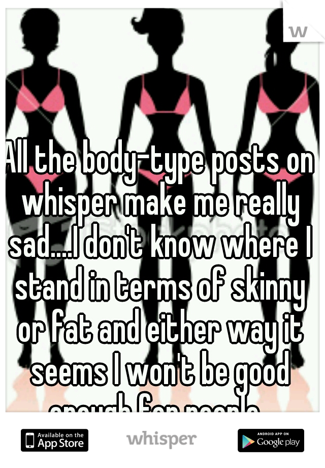 All the body-type posts on whisper make me really sad....I don't know where I stand in terms of skinny or fat and either way it seems I won't be good enough for people. 