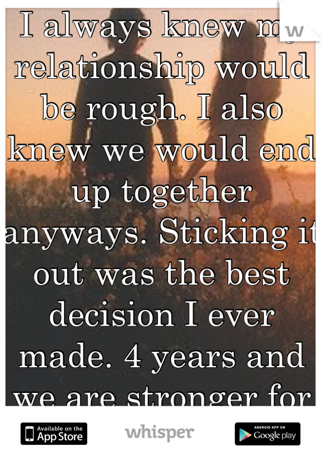 I always knew my relationship would be rough. I also knew we would end up together anyways. Sticking it out was the best decision I ever made. 4 years and we are stronger for it. 