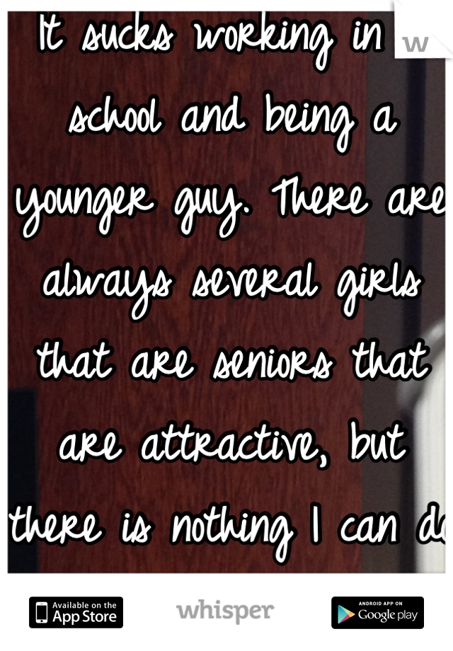 It sucks working in a school and being a younger guy. There are always several girls that are seniors that are attractive, but there is nothing I can do about it.