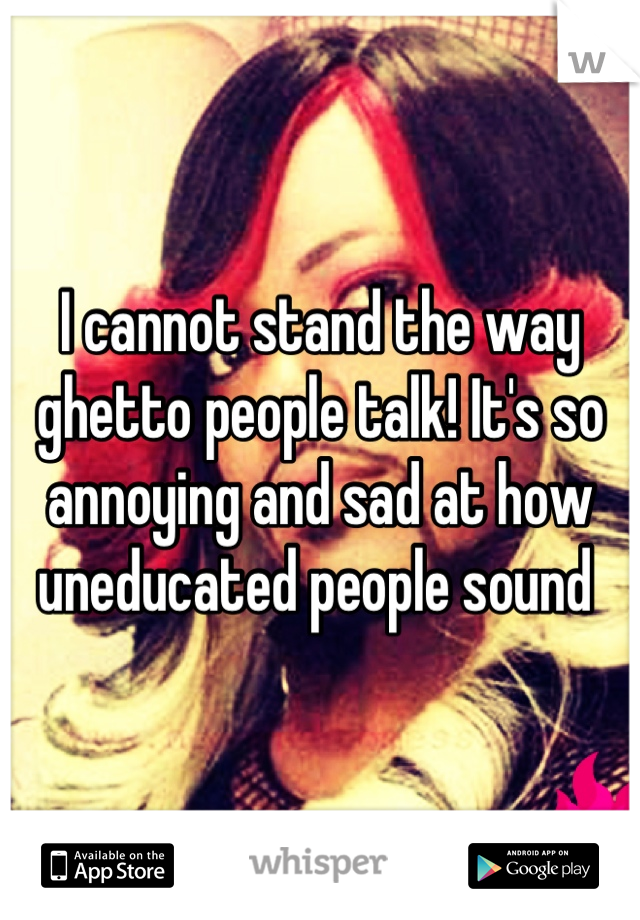 I cannot stand the way ghetto people talk! It's so annoying and sad at how uneducated people sound 