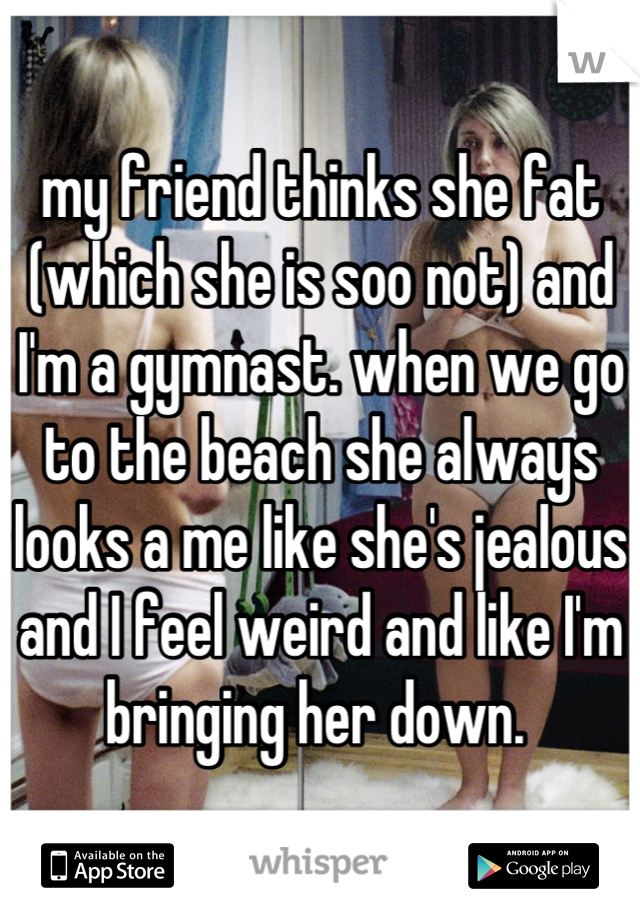 my friend thinks she fat (which she is soo not) and I'm a gymnast. when we go to the beach she always looks a me like she's jealous and I feel weird and like I'm bringing her down. 