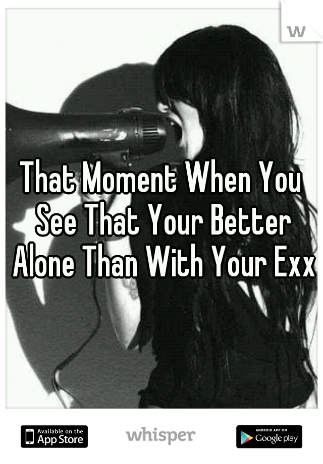 That Moment When You See That Your Better Alone Than With Your Exx