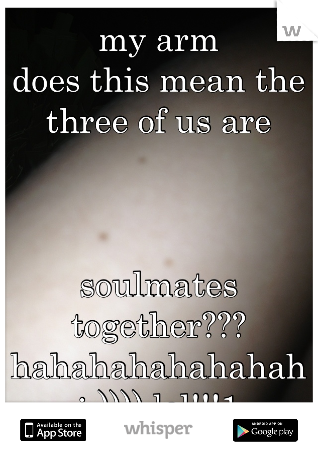 my arm
does this mean the three of us are 



soulmates together??? hahahahahahahah :-)))) lol!!!1