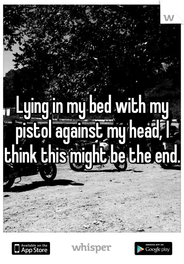 Lying in my bed with my pistol against my head, I think this might be the end.