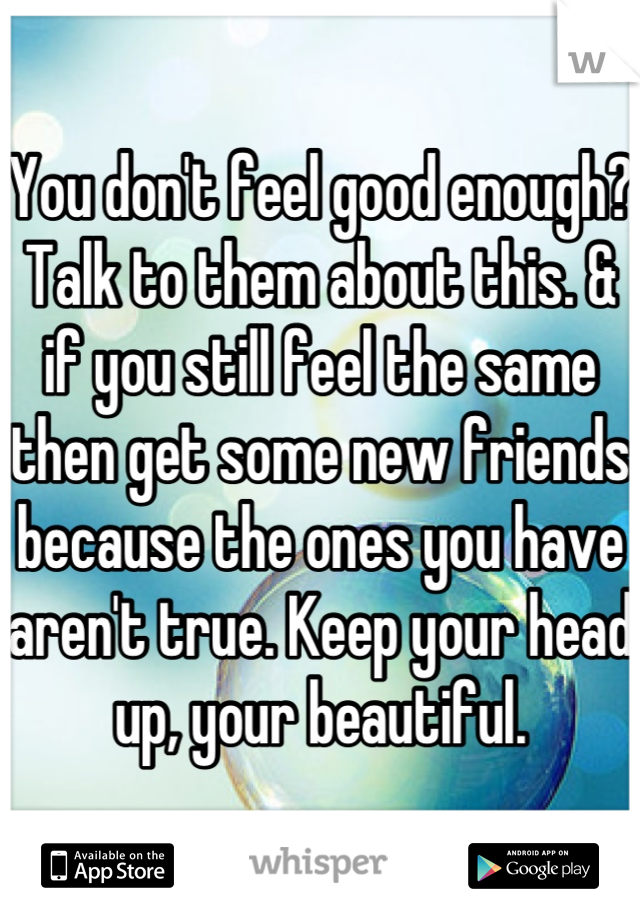 You don't feel good enough? Talk to them about this. & if you still feel the same then get some new friends because the ones you have aren't true. Keep your head up, your beautiful.