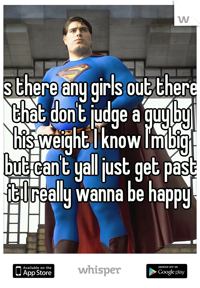 is there any girls out there that don't judge a guy by his weight I know I'm big but can't yall just get past it I really wanna be happy 