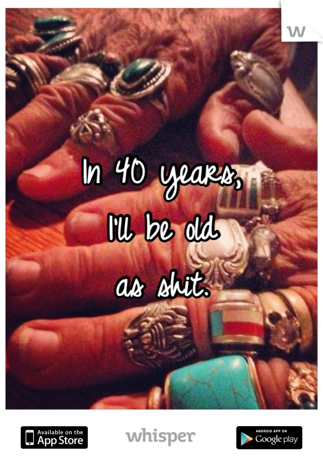 In 40 years, 
I'll be old
as shit.