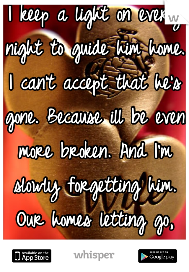 I keep a light on every night to guide him home. I can't accept that he's gone. Because ill be even more broken. And I'm slowly forgetting him. Our homes letting go, why can't I?