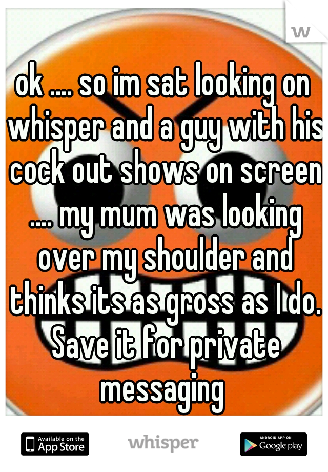 ok .... so im sat looking on whisper and a guy with his cock out shows on screen .... my mum was looking over my shoulder and thinks its as gross as I do. Save it for private messaging 