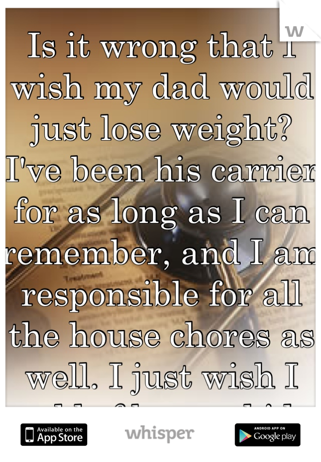 Is it wrong that I wish my dad would just lose weight? I've been his carrier for as long as I can remember, and I am responsible for all the house chores as well. I just wish I could of been a kid...