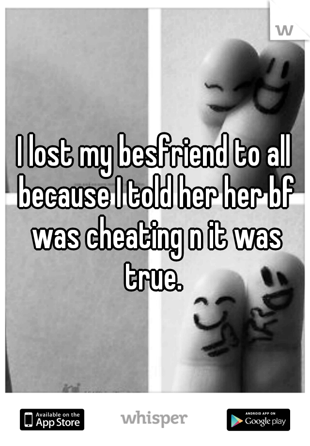 I lost my besfriend to all because I told her her bf was cheating n it was true. 