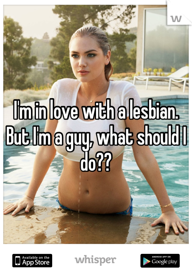 I'm in love with a lesbian. But I'm a guy, what should I do??