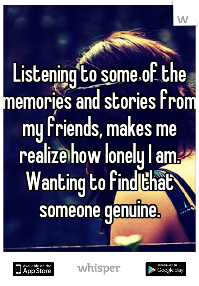 Listening to some of the memories and stories from my friends, makes me realize how lonely I am. Wanting to find that someone genuine.